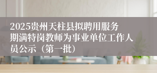 2025贵州天柱县拟聘用服务期满特岗教师为事业单位工作人员公示（第一批）