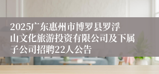 2025广东惠州市博罗县罗浮山文化旅游投资有限公司及下属子公司招聘22人公告