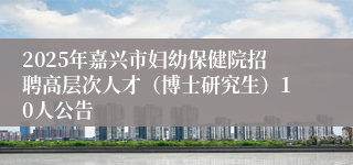 2025年嘉兴市妇幼保健院招聘高层次人才（博士研究生）10人公告