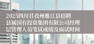 2025四川甘孜州雅江县招聘县属国有投资集团有限公司经理层管理人员笔试成绩及面试时间公告