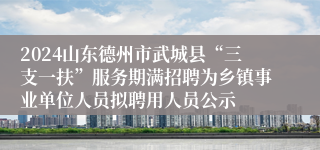 2024山东德州市武城县“三支一扶”服务期满招聘为乡镇事业单位人员拟聘用人员公示