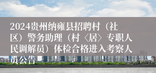 2024贵州纳雍县招聘村（社区）警务助理（村〈居〉专职人民调解员）体检合格进入考察人员公告