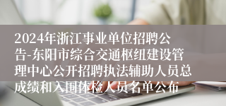 2024年浙江事业单位招聘公告-东阳市综合交通枢纽建设管理中心公开招聘执法辅助人员总成绩和入围体检人员名单公布 