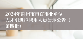 2024年荆州市市直事业单位人才引进拟聘用人员公示公告（第四批）