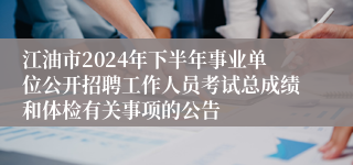 江油市2024年下半年事业单位公开招聘工作人员考试总成绩和体检有关事项的公告
