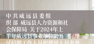 中 共 威 远 县 委 组 织 部  威远县人力资源和社会保障局  关于2024年上半年威远县事业单位公开  考试招聘工作人员拟聘用人员名单（第四批）的公示