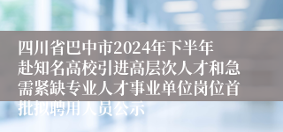 四川省巴中市2024年下半年赴知名高校引进高层次人才和急需紧缺专业人才事业单位岗位首批拟聘用人员公示