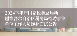 2024下半年国家税务总局新疆维吾尔自治区税务局招聘事业单位工作人员递补面试公告