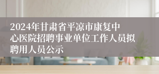 2024年甘肃省平凉市康复中心医院招聘事业单位工作人员拟聘用人员公示