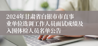 2024年甘肃省白银市市直事业单位选调工作人员面试成绩及入围体检人员名单公告