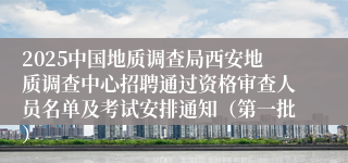 2025中国地质调查局西安地质调查中心招聘通过资格审查人员名单及考试安排通知（第一批）