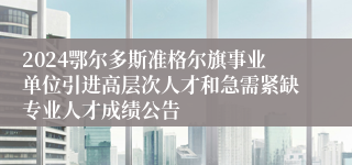 2024鄂尔多斯准格尔旗事业单位引进高层次人才和急需紧缺专业人才成绩公告