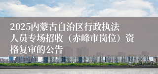 2025内蒙古自治区行政执法人员专场招收（赤峰市岗位）资格复审的公告
