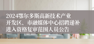 2024鄂尔多斯高新技术产业开发区、市融媒体中心招聘递补进入资格复审范围人员公告
