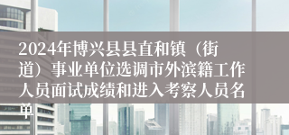 2024年博兴县县直和镇（街道）事业单位选调市外滨籍工作人员面试成绩和进入考察人员名单