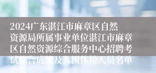 2024广东湛江市麻章区自然资源局所属事业单位湛江市麻章区自然资源综合服务中心招聘考试综合成绩及入围体检人员名单公告