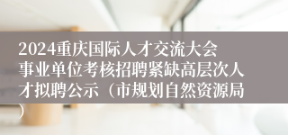 2024重庆国际人才交流大会事业单位考核招聘紧缺高层次人才拟聘公示（市规划自然资源局）
