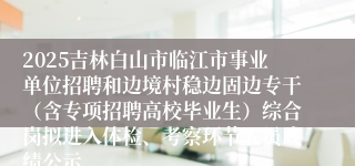 2025吉林白山市临江市事业单位招聘和边境村稳边固边专干（含专项招聘高校毕业生）综合岗拟进入体检、考察环节人员成绩公示