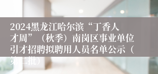 2024黑龙江哈尔滨“丁香人才周”（秋季）南岗区事业单位引才招聘拟聘用人员名单公示（第二批）
