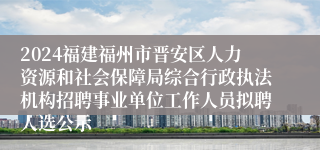 2024福建福州市晋安区人力资源和社会保障局综合行政执法机构招聘事业单位工作人员拟聘人选公示