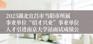 2025湖北宜昌市当阳市所属事业单位“招才兴业”事业单位人才引进南京大学站面试成绩公告