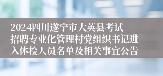 2024四川遂宁市大英县考试招聘专业化管理村党组织书记进入体检人员名单及相关事宜公告
