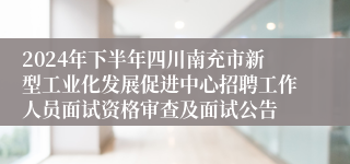 2024年下半年四川南充市新型工业化发展促进中心招聘工作人员面试资格审查及面试公告