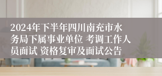 2024年下半年四川南充市水务局下属事业单位 考调工作人员面试 资格复审及面试公告