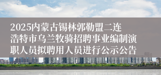 2025内蒙古锡林郭勒盟二连浩特市乌兰牧骑招聘事业编制演职人员拟聘用人员进行公示公告
