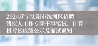 2024辽宁沈阳市沈河区招聘残疾人工作专职干事笔试、计算机考试成绩公示及面试通知