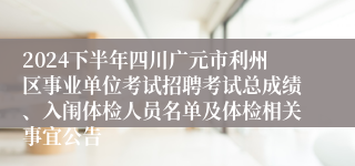 2024下半年四川广元市利州区事业单位考试招聘考试总成绩、入闱体检人员名单及体检相关事宜公告