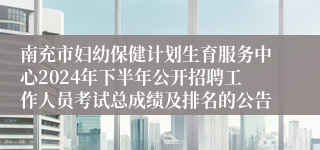 南充市妇幼保健计划生育服务中心2024年下半年公开招聘工作人员考试总成绩及排名的公告