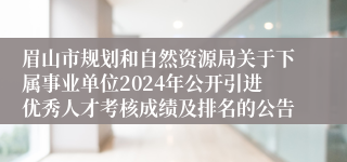 眉山市规划和自然资源局关于下属事业单位2024年公开引进优秀人才考核成绩及排名的公告