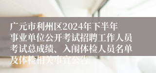 广元市利州区2024年下半年事业单位公开考试招聘工作人员考试总成绩、入闱体检人员名单及体检相关事宜公告