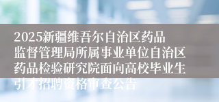 2025新疆维吾尔自治区药品监督管理局所属事业单位自治区药品检验研究院面向高校毕业生引才招聘资格审查公告