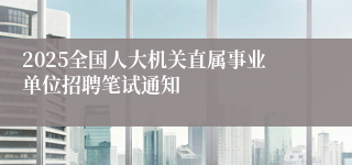 2025全国人大机关直属事业单位招聘笔试通知