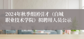 2024年秋季组团引才（白城职业技术学院）拟聘用人员公示