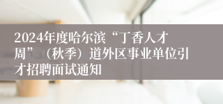 2024年度哈尔滨“丁香人才周”（秋季）道外区事业单位引才招聘面试通知