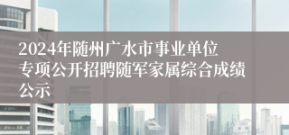 2024年随州广水市事业单位专项公开招聘随军家属综合成绩公示