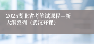 2025湖北省考笔试课程—新大纲系列（武汉开课）
