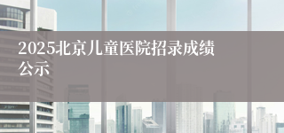 2025北京儿童医院招录成绩公示