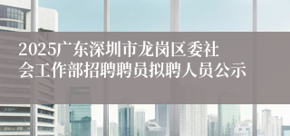 2025广东深圳市龙岗区委社会工作部招聘聘员拟聘人员公示