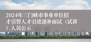 2024年三门峡市事业单位招才引智人才引进递补面试（试讲）人员公示