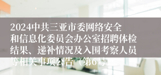 2024中共三亚市委网络安全和信息化委员会办公室招聘体检结果、递补情况及入围考察人员等相关事项公告（第6号）