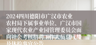 2024四川德阳市广汉市农业农村局下属事业单位、广汉市国家现代农业产业园管理委员会面向社会考核招聘工作人员总成绩及体检事宜公告