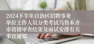 2024下半年自治区招聘事业单位工作人员分类考试乌鲁木齐市资格审查结果及面试安排有关事宜通知