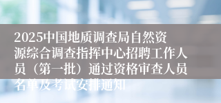 2025中国地质调查局自然资源综合调查指挥中心招聘工作人员（第一批）通过资格审查人员名单及考试安排通知