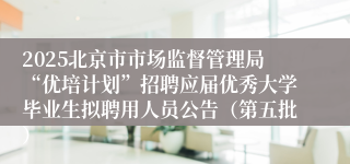 2025北京市市场监督管理局“优培计划”招聘应届优秀大学毕业生拟聘用人员公告（第五批）