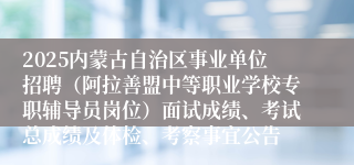 2025内蒙古自治区事业单位招聘（阿拉善盟中等职业学校专职辅导员岗位）面试成绩、考试总成绩及体检、考察事宜公告