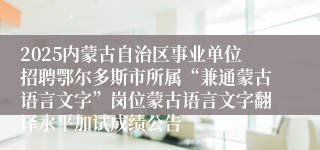 2025内蒙古自治区事业单位招聘鄂尔多斯市所属“兼通蒙古语言文字”岗位蒙古语言文字翻译水平加试成绩公告